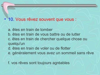 • 10. Vous rêvez souvent que vous :

 a. êtes en train de tomber
 b. êtes en train de vous battre ou de lutter
 c. êtes en train de chercher quelque chose ou
 quelqu'un
 d. êtes en train de voler ou de flotter
 e. généralement vous avez un sommeil sans rêve

 f. vos rêves sont toujours agréables
 