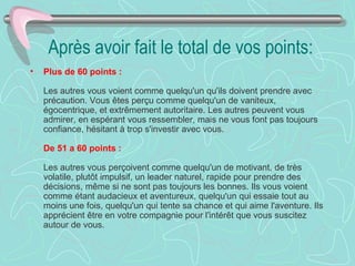 Après avoir fait le total de vos points:
•   Plus de 60 points :

    Les autres vous voient comme quelqu'un qu'ils doivent prendre avec
    précaution. Vous êtes perçu comme quelqu'un de vaniteux,
    égocentrique, et extrêmement autoritaire. Les autres peuvent vous
    admirer, en espérant vous ressembler, mais ne vous font pas toujours
    confiance, hésitant à trop s'investir avec vous.

    De 51 a 60 points :

    Les autres vous perçoivent comme quelqu'un de motivant, de très
    volatile, plutôt impulsif, un leader naturel, rapide pour prendre des
    décisions, même si ne sont pas toujours les bonnes. Ils vous voient
    comme étant audacieux et aventureux, quelqu'un qui essaie tout au
    moins une fois, quelqu'un qui tente sa chance et qui aime l'aventure. Ils
    apprécient être en votre compagnie pour l'intérêt que vous suscitez
    autour de vous.
 