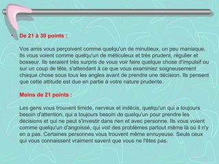 •   De 21 à 30 points :

    Vos amis vous perçoivent comme quelqu'un de minutieux, un peu maniaque.
    Ils vous voient comme quelqu'un de méticuleux et très prudent, régulier et
    bosseur. Ils seraient très surpris de vous voir faire quelque chose d'impulsif ou
    sur un coup de tête, s'attendant à ce que vous examiniez soigneusement
    chaque chose sous tous les angles avant de prendre une décision. Ils pensent
    que cette attitude est due en partie à votre nature prudente.

    Moins de 21 points :

    Les gens vous trouvent timide, nerveux et indécis, quelqu'un qui a toujours
    besoin d'attention, qui a toujours besoin de quelqu'un pour prendre les
    décisions et qui ne peut s'investir dans rien et avec personne. Ils vous voient
    comme quelqu'un d'angoissé, qui voit des problèmes partout même là où il n'y
    en a pas. Certaines personnes vous trouvent même ennuyeuse. Seuls ceux
    qui vous connaissent vraiment savent que vous ne l'êtes pas.
 