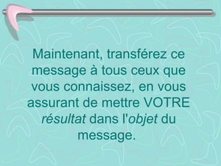 Maintenant, transférez ce
 message à tous ceux que
 vous connaissez, en vous
assurant de mettre VOTRE
  résultat dans l'objet du
        message.
 