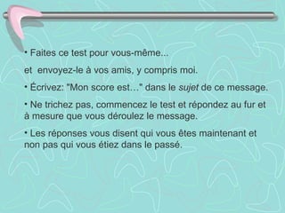 • Faites ce test pour vous-même...
et envoyez-le à vos amis, y compris moi.
• Écrivez: "Mon score est…" dans le sujet de ce message.
• Ne trichez pas, commencez le test et répondez au fur et
à mesure que vous déroulez le message.
• Les réponses vous disent qui vous êtes maintenant et
non pas qui vous étiez dans le passé.
 