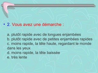 • 2. Vous avez une démarche :

 a. plutôt rapide avec de longues enjambées
 b. plutôt rapide avec de petites enjambées rapides
 c. moins rapide, la tête haute, regardant le monde
 dans les yeux
 d. moins rapide, la tête baissée
 e. très lente
 