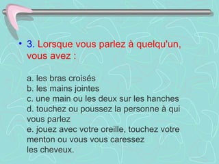• 3. Lorsque vous parlez à quelqu'un,
  vous avez :

 a. les bras croisés
 b. les mains jointes
 c. une main ou les deux sur les hanches
 d. touchez ou poussez la personne à qui
 vous parlez
 e. jouez avec votre oreille, touchez votre
 menton ou vous vous caressez
 les cheveux.
 
