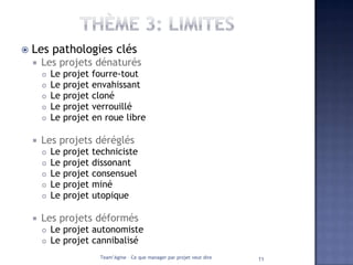   Les pathologies clés
       Les projets dénaturés
           Le   projet   fourre-tout
           Le   projet   envahissant
           Le   projet   cloné
           Le   projet   verrouillé
           Le   projet   en roue libre

       Les projets déréglés
           Le projet     techniciste
           Le projet     dissonant
           Le projet     consensuel
           Le projet     miné
           Le projet     utopique

       Les projets déformés
           Le projet autonomiste
           Le projet cannibalisé
                            Team’Agine – Ce que manager par projet veut dire   11
 