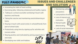 Inculcating the habit of hand-writing
Exercising daily, following a balanced and healthy regime
Talking to a school counsellor and being it touch with
teachers and friends
Taking the vaccine and maintaining social distancing at
home
Staying in touch with social circles in schools/friends from
part of school clubs
Productively using time by signing up for activities and
courses online
Staying positive and motivated by joining organizations
and clubs
Developing new skills and hobbies
ISSUES AND CHALLENGES
AND SOLUTION
Maintaining safety
precautions
Lost practice of writing
Loss of interest and
motivation
Mental health
deteriorating
Lack of social interaction
and fear of alienation
POST-PANDEMIC
 