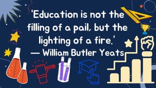 “Education is not the
filling of a pail, but the
lighting of a fire.”
― William Butler Yeats
 
