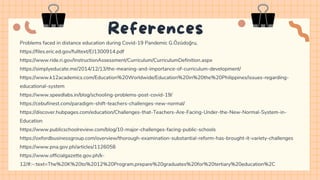 Problems faced in distance education during Covid-19 Pandemic G.Özüdoğru,
https://files.eric.ed.gov/fulltext/EJ1300914.pdf
https://www.ride.ri.gov/InstructionAssessment/Curriculum/CurriculumDefinition.aspx
https://simplyeducate.me/2014/12/13/the-meaning-and-importance-of-curriculum-development/
https://www.k12academics.com/Education%20Worldwide/Education%20in%20the%20Philippines/issues-regarding-
educational-system
https://www.speedlabs.in/blog/schooling-problems-post-covid-19/
https://cebufinest.com/paradigm-shift-teachers-challenges-new-normal/
https://discover.hubpages.com/education/Challenges-that-Teachers-Are-Facing-Under-the-New-Normal-System-in-
Education
https://www.publicschoolreview.com/blog/10-major-challenges-facing-public-schools
https://oxfordbusinessgroup.com/overview/thorough-examination-substantial-reform-has-brought-it-variety-challenges
https://www.pna.gov.ph/articles/1126058
https://www.officialgazette.gov.ph/k-
12/#:~:text=The%20K%20to%2012%20Program,prepare%20graduates%20for%20tertiary%20education%2C
References
 