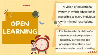 OPEN
LEARNING
- A vision of educational
system in which education is
accessible to every individual
with minimal restrictions.
- Emphasizes the flexibility of a
system to eradicate problems
caused by barriers like age,
geographical locations, time
constraints and economic situation.
 
