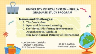 UNIVERSITY OF RIZAL SYSTEM - PILILLA
GRADUATE STUDY PROGRAM
Issues and Challenges:
A. The Curriculum
B. Open and Distance Learning
C. The Virtual Platforms; Synchronous/
Asynchronous/ Modular
(the New Normal Delivery of Instruction)
DR. FE D. BATOON
Professorial Lecturer
CONCEPCION C. CEQUEÑA
SAUNDY R. QUEMADA
Ph.D. Students/Presentors
 