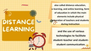 DISTANCE
LEARNING
also called distance education,
e-learning, and online learning, form
of education in which the main
elements include physical
separation of teachers and students
during instruction
and the use of various
technologies to facilitate
student-teacher and student-
student communication.
 