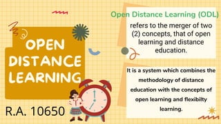 OPEN
DISTANCE
LEARNING
Open Distance Learning (ODL)
It is a system which combines the
methodology of distance
education with the concepts of
open learning and flexibilty
learning.
refers to the merger of two
(2) concepts, that of open
learning and distance
education.
R.A. 10650
 