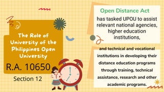 The Role of
University of the
Philippines Open
University
Open Distance Act
and technical and vocational
institutions in developing their
distance education programs
through training, technical
assistance, research and other
academic programs.
has tasked UPOU to assist
relevant national agencies,
higher education
institutions,
R.A. 10650
Section 12
 