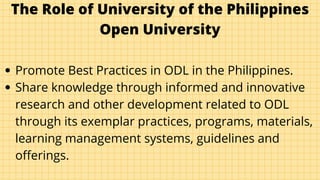 The Role of University of the Philippines
Open University
Promote Best Practices in ODL in the Philippines.
Share knowledge through informed and innovative
research and other development related to ODL
through its exemplar practices, programs, materials,
learning management systems, guidelines and
offerings.
 