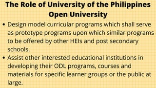 The Role of University of the Philippines
Open University
Design model curricular programs which shall serve
as prototype programs upon which similar programs
to be offered by other HEIs and post secondary
schools.
Assist other interested educational institutions in
developing their ODL programs, courses and
materials for specific learner groups or the public at
large.
 