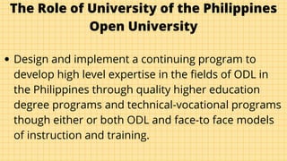 The Role of University of the Philippines
Open University
Design and implement a continuing program to
develop high level expertise in the fields of ODL in
the Philippines through quality higher education
degree programs and technical-vocational programs
though either or both ODL and face-to face models
of instruction and training.
 