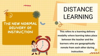 THE NEW NORMAL
DELIVERY OF
INSTRUCTION This refers to a learning delivery
modality where learning takes place
between the teacher and the
learners who are geographically
remote from each other during
instruction.
DISTANCE
LEARNING
 