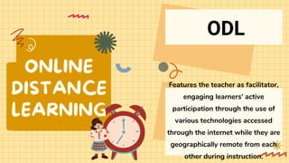 ONLINE
DISTANCE
LEARNING
Features the teacher as facilitator,
engaging learners’ active
participation through the use of
various technologies accessed
through the internet while they are
geographically remote from each
other during instruction.
ODL
 