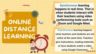 ONLINE
DISTANCE
LEARNING
Asynchronous learning happens
when teachers and students are not
online at the same time. Teachers
give instructions, reading materials,
or have students watch a video
using Google Classroom.
Synchronous learning
happens in real-time. That is
when students interact with
their teachers using video
conferencing tools such as
Zoom and Google Meet.
 