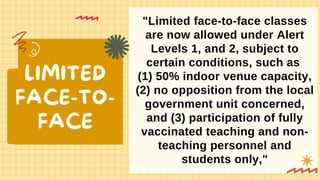 LIMITED
FACE-TO-
FACE
"Limited face-to-face classes
are now allowed under Alert
Levels 1, and 2, subject to
certain conditions, such as
(1) 50% indoor venue capacity,
(2) no opposition from the local
government unit concerned,
and (3) participation of fully
vaccinated teaching and non-
teaching personnel and
students only,"
 