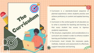 The
Curriculum
Curriculum is a standards-based sequence of
planned experiences where students practice and
achieve proficiency in content and applied learning
skills.
Curriculum is the central guide for all educators as
to what is essential for teaching and learning, so
that every student has access to rigorous
academic experiences.
The structure, organization, and considerations in a
curriculum are created in order to enhance student
learning and facilitate instruction.
Curriculum must include the necessary goals,
methods, materials and assessments to effectively
support instruction and learning.
 