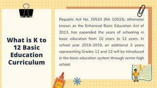 What is K to
12 Basic
Education
Curriculum
Republic Act No. 10533 (RA 10533), otherwise
known as the Enhanced Basic Education Act of
2013, has expanded the years of schooling in
basic education from 10 years to 12 years. In
school year 2018-2019, an additional 2 years
representing Grades 11 and 12 will be introduced
in the basic education system through senior high
school.
 