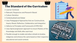 The Standard of the Curriculum
Learner-Centered
Relevant, Responsive and Research-Based
Culture-Sensitive
Contextualized and Global
Uses Pedagogical Approaches that are Constructivist,
Inquiry-Based, Reflective, Collaborative and Integrative
Adheres to Principles and Framework of MTB-MLE
Uses Spiral progression approach to ensure Mastery of the
Knowledge and Skills after each level
Flexible enough to enable and allow schools to localize,
indigenize and enhance the same based on their respective
educational and social contexts
 