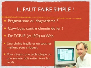 IL FAUT FAIRE SIMPLE !
Pragmatisme ou dogmatisme ?	

Cow-boys contre chemin de fer !	

De TCP-IP (vs ISO) au Web
Une chaîne fragile où tous les
maillons sont critiques	

Pour réussir, une technologie ou
une société doit éviter tous les
récifs...
26
 