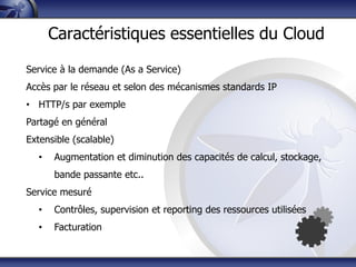 Service à la demande (As a Service)
Accès par le réseau et selon des mécanismes standards IP
• HTTP/s par exemple
Partagé en général
Extensible (scalable)
• Augmentation et diminution des capacités de calcul, stockage,
bande passante etc..
Service mesuré
• Contrôles, supervision et reporting des ressources utilisées
• Facturation
Caractéristiques essentielles du Cloud
 