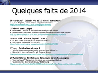 16
10 Janvier 2014 : Dropbox, Plus de 175 millions d’utilisateurs
• 2 jours de panne, erreur dans un script de maintenance
https://tech.dropbox.com/2014/01/outage-post-mortem/
24 Janvier 2014 : Google
• Gmail, Docs, Calendar et documents s’arretent pendant 30 mns
• Erreur dans le un système interne qui génère des configuration pour les serveurs
http://googleblog.blogspot.fr/2014/01/todays-outage-for-several-google.html
14 Mars 2014 : Dropbox disparait , prise 2
• Le service n’est plus fonctionnel pendant une heure
• Aucun détail sur la cause de l’incident….
https://twitter.com/dropbox_support/status/444498998636728320
17 Mars : Google disparait, prise 2
• Talk, Hangouts, Voice et App Engine down pendant 3.5 heures
• Maintenance qui a mal tournée, self Denial of Service
http://static.googleusercontent.com/media/www.google.com/en/us/appsstatus/ir/foyrkcdqoojjapj.pdf
20 Avril 2014 : Les TV intelligents de Samsung ne fonctionnent plus
• Toute les SmartTV Samsung présentaient des erreurs aux utilisateurs
• Cause : incendie dans la salle serveur de Samsung
http://www.pcworld.com/article/2146160/fire-at-samsung-facility-affects-website-media-portal.html
Quelques faits de 2014
 
