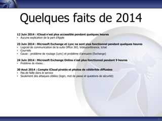17
12 Juin 2014 : iCloud n’est plus accessible pendant quelques heures
• Aucune explication de la part d’Apple
23 Juin 2014 : Microsoft Exchange et Lync ne sont plus fonctionnel pendant quelques heures
• Logiciel de communication de la suite Office 365, Vidéoconférence, tchat
• Courriels
• Cause : problème de routage (Lync) et problème d’annuaire (Exchange)
24 Juin 2014 : Microsoft Exchange Online n’est plus fonctionnel pendant 9 heures
• Problème de réseau…
30 Aout 2014 : Compte iCloud piratés et photos de célébrités diffusées
• Pas de faille dans le service
• Seulement des attaques ciblées (login, mot de passe et questions de sécurité)
Quelques faits de 2014
 
