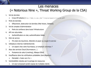 19
1. Vol de données
 Cross-VM attacks (http://www.cs.unc.edu/~yinqian/papers/crossvm.pdf)
2. Perte de données
 Effacement, destruction de données (Mat Honan, Sidekick)
3. Vol de comptes d’administration
 Perte de confiance dans toute l’infrastructure
4. API non sécurisées
 Authentification en clair, authentification faible
5. Déni de service
 Pris dans les bouchons. Attendre et payer ou couper le service
6. Utilisateurs internes malintentionnés
 Un espion chez votre fournisseur, un employé corrompu ?
7. Abus des services Cloud (fournisseurs…)
 Puissance de calcul (cracking), Attaque DDoS
8. Insuffisance dans les vérifications préalables (due diligence)
 Mentalité « Ruée vers l’or »
9. Vulnérabilités induites par le partage de ressources
 Un seul composant piraté expose de multiples clients
Les menaces
(« Notorious Nine », Threat Working Group de la CSA)
 