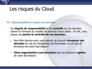 21
Les risques du Cloud
R1: Responsabilités et risques aux données
Les degrés de responsabilité et de contrôle sur les données
varient en fonction du modèle de services Cloud utilisé. En fait, vous
risquez de perdre le contrôle de vos données…
• Peut-être devriez-vous vous assurer de pouvoir récupérer vos
données en cas de changement de fournisseur ou en cas de
fermeture de votre fournisseur?
• Votre organisation (vos données) peut se retrouver captive
de votre fournisseur
 