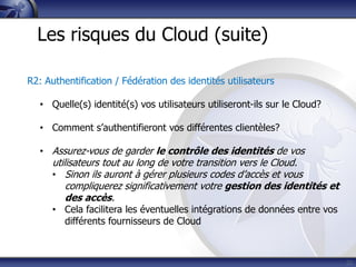 22
Les risques du Cloud (suite)
R2: Authentification / Fédération des identités utilisateurs
• Quelle(s) identité(s) vos utilisateurs utiliseront-ils sur le Cloud?
• Comment s’authentifieront vos différentes clientèles?
• Assurez-vous de garder le contrôle des identités de vos
utilisateurs tout au long de votre transition vers le Cloud.
• Sinon ils auront à gérer plusieurs codes d’accès et vous
compliquerez significativement votre gestion des identités et
des accès.
• Cela facilitera les éventuelles intégrations de données entre vos
différents fournisseurs de Cloud
 