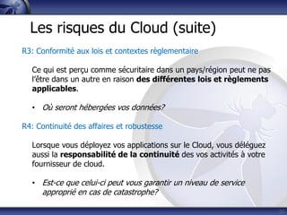 23
Les risques du Cloud (suite)
R3: Conformité aux lois et contextes règlementaire
Ce qui est perçu comme sécuritaire dans un pays/région peut ne pas
l’être dans un autre en raison des différentes lois et règlements
applicables.
• Où seront hébergées vos données?
R4: Continuité des affaires et robustesse
Lorsque vous déployez vos applications sur le Cloud, vous déléguez
aussi la responsabilité de la continuité des vos activités à votre
fournisseur de cloud.
• Est-ce que celui-ci peut vous garantir un niveau de service
approprié en cas de catastrophe?
 