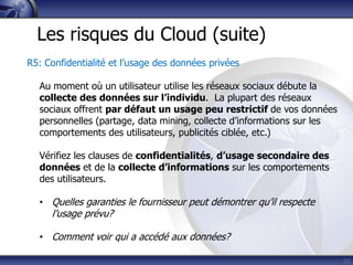 24
Les risques du Cloud (suite)
R5: Confidentialité et l’usage des données privées
Au moment où un utilisateur utilise les réseaux sociaux débute la
collecte des données sur l’individu. La plupart des réseaux
sociaux offrent par défaut un usage peu restrictif de vos données
personnelles (partage, data mining, collecte d’informations sur les
comportements des utilisateurs, publicités ciblée, etc.)
Vérifiez les clauses de confidentialités, d’usage secondaire des
données et de la collecte d’informations sur les comportements
des utilisateurs.
• Quelles garanties le fournisseur peut démontrer qu’il respecte
l’usage prévu?
• Comment voir qui a accédé aux données?
 