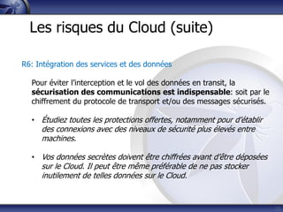 25
Les risques du Cloud (suite)
R6: Intégration des services et des données
Pour éviter l’interception et le vol des données en transit, la
sécurisation des communications est indispensable: soit par le
chiffrement du protocole de transport et/ou des messages sécurisés.
• Étudiez toutes les protections offertes, notamment pour d’établir
des connexions avec des niveaux de sécurité plus élevés entre
machines.
• Vos données secrètes doivent être chiffrées avant d’être déposées
sur le Cloud. Il peut être même préférable de ne pas stocker
inutilement de telles données sur le Cloud.
 