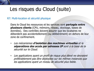 26
Les risques du Cloud (suite)
R7: Multi-location et sécurité physique
Dans le Cloud les ressources et les services sont partagés entre
plusieurs clients (CPU, mémoire, réseau, stockage, bases de
données). Des contrôles doivent assurer que les locataires ne
débordent pas accidentellement (ou délibérément) en dehors de leur
zone de confinement.
• Les mécanismes d’isolation des machines virtuelles et la
séparations des accès par adresses IP sont à la base de la
sécurité sur le Cloud.
• Les applications ayant un profil de risque plus élevé ne devraient
préférablement pas être déployées sur les mêmes instances que
les applications ayant un niveau de sécurité plus faible.
 