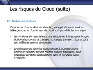 27
Les risques du Cloud (suite)
R8: Analyse des incidents
Dans le cas d'un incident de sécurité , les applications et services
hébergés chez un fournisseur de cloud sont plus difficiles à analyser
• Les incidents de sécurité sont plus complexes à investiguer lorsque
la journalisation est distribuée sur plusieurs serveurs répartis dans
des différents centres de données.
• La colocation de données (appartenant à plusieurs clients
différents) résidant sur des mêmes disques physiques, peut
engendrer certaines complications dans le cas d’une saisie
d’enquête.
 