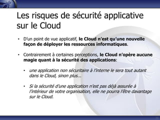 32
Les risques de sécurité applicative
sur le Cloud
• D’un point de vue applicatif, le Cloud n’est qu’une nouvelle
façon de déployer les ressources informatiques.
• Contrairement à certaines perceptions, le Cloud n’opère aucune
magie quant à la sécurité des applications:
• une application non sécuritaire à l’interne le sera tout autant
dans le Cloud, sinon plus...
• Si la sécurité d’une application n’est pas déjà assurée à
l’intérieur de votre organisation, elle ne pourra l’être davantage
sur le Cloud.
 