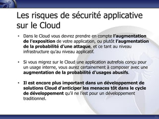 33
Les risques de sécurité applicative
sur le Cloud
• Dans le Cloud vous devrez prendre en compte l’augmentation
de l’exposition de votre application, ou plutôt l’augmentation
de la probabilité d’une attaque, et ce tant au niveau
infrastructure qu’au niveau applicatif.
• Si vous migrez sur le Cloud une application autrefois conçu pour
un usage interne, vous aurez certainement à composer avec une
augmentation de la probabilité d’usages abusifs.
• Il est encore plus important dans un développement de
solutions Cloud d’anticiper les menaces tôt dans le cycle
de développement qu’il ne l’est pour un développement
traditionnel.
 