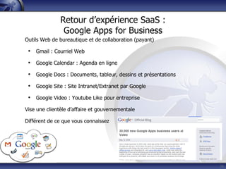 Retour d’expérience SaaS :
Google Apps for Business
Outils Web de bureautique et de collaboration (payant)
• Gmail : Courriel Web
• Google Calendar : Agenda en ligne
• Google Docs : Documents, tableur, dessins et présentations
• Google Site : Site Intranet/Extranet par Google
• Google Video : Youtube Like pour entreprise
Vise une clientèle d’affaire et gouvernementale
Différent de ce que vous connaissez
36
 