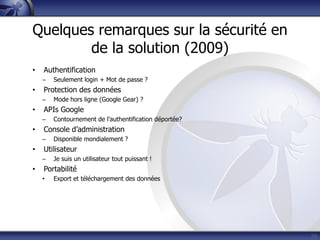 Quelques remarques sur la sécurité en
de la solution (2009)
• Authentification
– Seulement login + Mot de passe ?
• Protection des données
– Mode hors ligne (Google Gear) ?
• APIs Google
– Contournement de l’authentification déportée?
• Console d’administration
– Disponible mondialement ?
• Utilisateur
– Je suis un utilisateur tout puissant !
• Portabilité
• Export et téléchargement des données
39
 