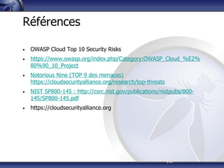 |42
Références
• OWASP Cloud Top 10 Security Risks
• https://www.owasp.org/index.php/Category:OWASP_Cloud_%E2%
80%90_10_Project
• Notorious Nine (TOP 9 des menaces)
https://cloudsecurityalliance.org/research/top-threats
• NIST SP800-145 : http://csrc.nist.gov/publications/nistpubs/800-
145/SP800-145.pdf
• https://cloudsecurityalliance.org
 