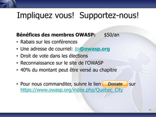 45
Impliquez vous! Supportez-nous!
Bénéfices des membres OWASP: $50/an
• Rabais sur les conférences
• Une adresse de courriel: toi@owasp.org
• Droit de vote dans les élections
• Reconnaissance sur le site de l’OWASP
• 40% du montant peut être versé au chapitre
• Pour nous commanditer, suivre le lien « donate » sur
https://www.owasp.org/index.php/Quebec_City
 