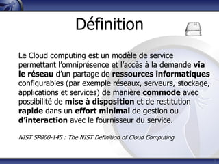 7
Le Cloud computing est un modèle de service
permettant l’omniprésence et l’accès à la demande via
le réseau d’un partage de ressources informatiques
configurables (par exemple réseaux, serveurs, stockage,
applications et services) de manière commode avec
possibilité de mise à disposition et de restitution
rapide dans un effort minimal de gestion ou
d’interaction avec le fournisseur du service.
NIST SP800-145 : The NIST Definition of Cloud Computing
Définition
 