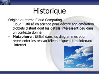 8
Origine du terme Cloud Computing
• Cloud : Utilisé en science pour décrire agglomération
d’objets distant dont les détails intéressent peu dans
un contexte donné
• Métaphore : Utilisé dans les diagrammes pour
représenter les réseau téléphoniques et maintenant
l’internet
Historique
 