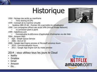 9
1950 : Partage des accès au mainframe
• Time sharing et CPU
1970 : Concept de la machine virtuelle
• Système IBM CP-40 : Premier OS a permettre la virtualisation
1990 : Les compagnies offrent des accès VPN (Virtual Private Network)
• vs connexion point à point
1999 : Salesforce.com
• Conceptualise la délivrance d’application d’entreprise via site Web
2004 : Amazon AWS
• SQS : Simple Queue Service
• 2006 : EC2 et S3
2008 : Google App Engine preview et Microsoft annonce Azure
• 2010 : commercialisation Azure
• 2011 : Google App Engine sort du mode preview
2014 : vous utilisez tous les jours le Cloud
• Netflix
• Dropbox
• Gmail
• Amazon
• Etc…
Historique
 