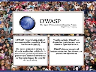 OWASP World
L’OWASP (www.owasp.org) est
une organisation mondiale à but
non-lucratif (501c3)
Elle a pour mission de rendre la
sécurité applicative visible afin de
permettre au gens et organisations de
prendre des décisions informées
sur les vrais risques de sécurité
des applications.
Tout le matériel OWASP est
disponible gratuitement sous
licence « open software ».
OWASP demeure neutre et
indépendante des fournisseurs de
produits et de services
 
