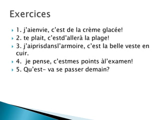 
1. j’aienvie, c’est de la crème glacée!
2. te plait, c’estd’allerà la plage!
3. j’aiprisdansl’armoire, c’est la belle veste en
cuir.
4. je pense, c’estmes points àl’examen!
5. Qu’est- va se passer demain?