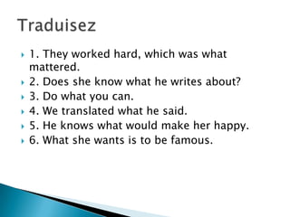 
1. They worked hard, which was what
mattered.
2. Does she know what he writes about?
3. Do what you can.
4. We translated what he said.
5. He knows what would make her happy.
6. What she wants is to be famous.